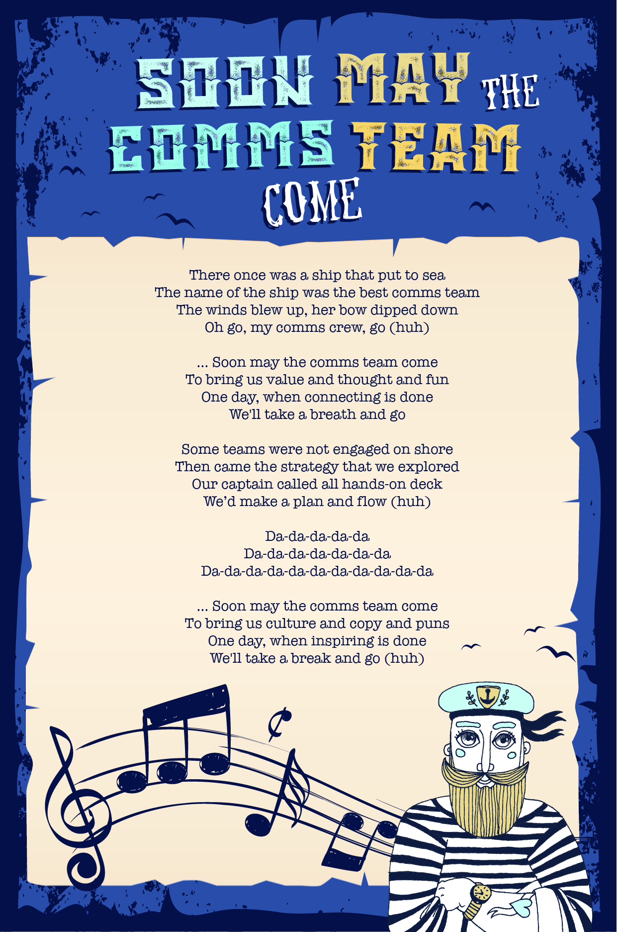 lyric sheet for the sea shanty: There once was a ship that put to sea The name of the ship was the best comms team The winds blew up, her bow dipped down Oh go, my comms crew, go (huh) … Soon may the comms team come To bring us value and thought and fun One day, when connecting is done We'll take a breath and go Some teams were not engaged on shore Then came the strategy that we explored Our captain called all hands-on deck We’d make a plan and flow (huh) Da-da-da-da-da Da-da-da-da-da-da-da Da-da-da-da-da-da-da-da-da-da-da … Soon may the comms team come To bring us culture and copy and puns One day, when inspiring is done We'll take a break and go (huh)