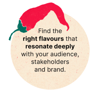 Find the right flavours that resonate deeply with the audience, stakeholders and brand.